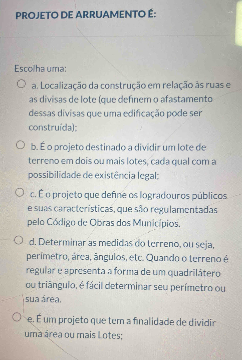 PROJETO DE ARRUAMENTO É:
Escolha uma:
a. Localização da construção em relação às ruas e
as divisas de lote (que definem o afastamento
dessas divisas que uma edificação pode ser
construída);
b. É o projeto destinado a dividir um lote de
terreno em dois ou mais lotes, cada qual com a
possibilidade de existência legal;
c. É o projeto que define os logradouros públicos
e suas características, que são regulamentadas
pelo Código de Obras dos Municípios.
d. Determinar as medidas do terreno, ou seja,
perímetro, área, ângulos, etc. Quando o terreno é
regular e apresenta a forma de um quadrilátero
ou triângulo, é fácil determinar seu perímetro ou
sua área.
e. É um projeto que tem a fınalidade de dividir
uma área ou mais Lotes;