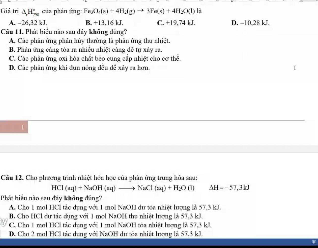 Giá trị △ _rH_(298)° của phản ứng: Fe_3O_4(s)+4H_2(g)to 3Fe(s)+4H_2O(l) là
A. -26, 32 kJ. B. +13,16 kJ. C. +19,74 kJ. D. −10, 28 kJ.
Câu 11. Phát biểu nào sau đây không đúng?
A. Các phản ứng phân hủy thường là phản ứng thu nhiệt.
B. Phản ứng càng tỏa ra nhiều nhiệt càng dễ tự xảy ra.
C. Các phản ứng oxi hóa chất béo cung cấp nhiệt cho cơ thể.
D. Các phản ứng khi đun nóng đều dễ xảy ra hơn.
1
Câu 12. Cho phương trình nhiệt hóa học của phản ứng trung hòa sau:
HCl(aq)+NaOH(aq)to NaCl(aq)+H_2O(l) Delta H=-57, 3kJ
Phát biểu nào sau đây không đúng?
A. Cho 1 mol HCl tác dụng với 1 mol NaOH dư tỏa nhiệt lượng là 57, 3 kJ.
B. Cho HCl dư tác dụng với 1 mol NaOH thu nhiệt lượng là 57, 3 kJ.
C. Cho 1 mol HCl tác dụng với 1 mol NaOH tỏa nhiệt lượng là 57, 3 kJ.
D. Cho 2 mol HCl tác dụng với NaOH dư tỏa nhiệt lượng là 57, 3 kJ.