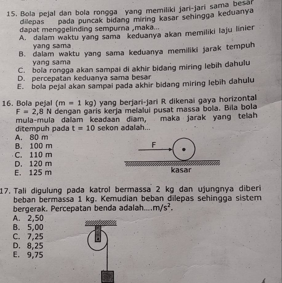 Bola pejal dan bola rongga 'yang memiliki jari-jari sama besan
dilepas pada puncak bidang miring kasar sehingga keduanya
dapat menggelinding sempurna ,maka...
A, dalam waktu yang sama keduanya akan memiliki laju linier
yang sama
B. dalam waktu yang sama keduanya memiliki jarak tempuh
yang sama
C. bola rongga akan sampai di akhir bidang miring lebih dahulu
D. percepatan keduanya sama besar
E. bola pejal akan sampai pada akhir bidang miring lebih dahulu
16. Bola pejal (m=1kg) yang berjari-jari R dikenai gaya horizontal
F=2,8N dengan garis kerja melalui pusat massa bola. Bila bola
mula-mula dalam keadaan diam, maka jarak yang telah
ditempuh pada t=10 sekon adalah...
A. 80 m
B. 100 m F
C. 110 m
D. 120 m
E. 125 m kasar
17. Tali digulung pada katrol bermassa 2 kg dan ujungnya diberi
beban bermassa 1 kg. Kemudian beban dilepas sehingga sistem
bergerak. Percepatan benda adalah m/s^2.
A. 2,50
B. 5,00
C. 7,25
r
D. 8,25
E. 9,75