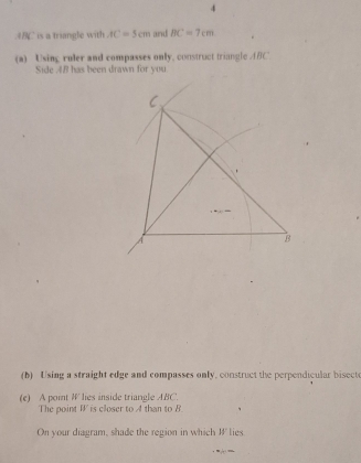 is a triangle with AC=5cm and BC=7cm
(a) Using ruler and compasses only, construct triangle ABC ' 
Side 4B has been drawn for you 
(b) Using a straight edge and compasses only, construct the perpendicular bisecte 
(e) A point W lies inside triangle ABC. 
The point I is closer to A than to B
On your diagram, shade the region in which I lies