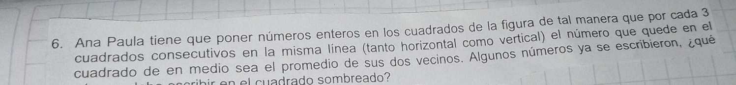 Ana Paula tiene que poner números enteros en los cuadrados de la figura de tal manera que por cada 3
cuadrados consecutivos en la misma línea (tanto horizontal como vertical) el número que quede en el 
cuadrado de en medio sea el promedio de sus dos vecinos. Algunos números ya se escribieron, ¿qué 
air en el cuadrado sombreado?