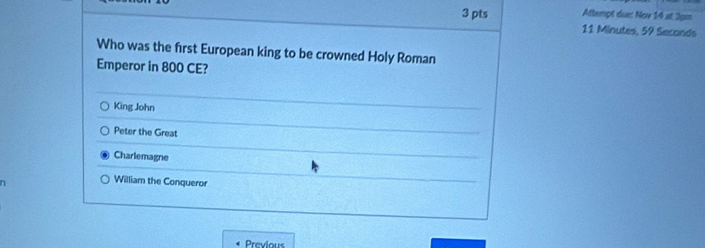 Attempt duợc Nov 14* 3pm
11 Minutes, 59 Seconds
Who was the first European king to be crowned Holy Roman
Emperor in 800 CE?
King John
Peter the Great
Charlemagne
William the Conqueror
Previous