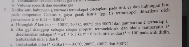 a Tentukanián tekanan absait gas dalam
b. Volume spesifik dan densitas gas
2. Ketika satu hubungan (junction) termokopel ditetapkan pada titik es dan hubungan lain
pada temperatur Celcius t, gaya gerak listrik (ggl,ε) termokopel diberikan oleh
persamaan varepsilon =0,2t-0,002t^2. 
a. Hitunglah ε ketika t=-100°C, 200°C, 400°C dan 500°C dan gambarkan E terhadap t.
b. Jika ggl dianggap sebagai sbagai properti termoelektrik dan skala temperatur t^*
didefinisikan sebagai t^*=avarepsilon +b. Jika t^4=0 pada titik es dan t^*=100 pada titik didih,
tentukanlah nilai a dan b.
c. Tentukanlah nilai t* ketika t=-100°C, 200°C, 400°C dan 500°C.