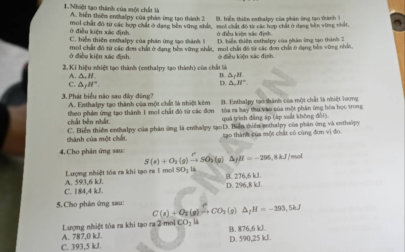 Nhiệt tạo thành của một chất là
A. biến thiên enthalpy của phản ứng tạo thành 2 B. biến thiên enthalpy của phản ứng tạo thành 1
mol chất đó từ các hợp chất ở dạng bên vững nhất, mol chất đó từ các hợp chất ở dạng bền vững nhất,
ở điều kiện xác định. ở điều kiện xác định.
C. biến thiên enthalpy của phản ứng tạo thành 1 D. biến thiên enthalpy của phản ứng tạo thành 2
mol chất đó từ các đơn chất ở dạng bền vững nhất, mol chất đó từ các dơn chất ở dạng bền vững nhất,
ở điều kiện xác định. ở điều kiện xác định.
2.Kí hiệu nhiệt tạo thành (enthalpy tạo thành) của chất là
A. △ _rH
B. △ _fH.
C. △ _fH^o.
D. △ _rH^o.
3.Phát biểu nào sau đây đúng?
A. Enthalpy tạo thành của một chất là nhiệt kèm B. Enthalpy tạo thành của một chất là nhiệt lượng
theo phản ứng tạo thành 1 mol chất đó từ các đơn tỏa ra hay thu vào của một phản ứng hóa học trong
chất bền nhất. quá trình đẳng áp (áp suất không đổi).
C. Biến thiên enthalpy của phản ứng là enthalpy tạoD. Biến thiên enthalpy của phản ứng và enthalpy
thành của một chất. tạo thành của một chất có cùng đơn vị đo.
4.Cho phản ứng sau:
S(s)+O_2(g)xrightarrow t°SO_2(g)△ _fH=-296,8kJ/mol
Lượng nhiệt tỏa ra khi tạo ra 1 mol SO_2 là
B. 276,6 kJ.
A. 593,6 kJ.
C. 184,4 kJ. D. 296,8 kJ.
5. Cho phản ứng sau:
C(s)+O_2(g)xrightarrow t^oCO_2(g)△ _fH=-393,5kJ
Lượng nhiệt tỏa ra khi tạo ra 2 mol CO_2 l
A. 787,0 kJ. B. 876,6 kJ.
C. 393,5 kJ. D. 590,25 kJ.