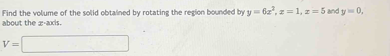 Find the volume of the solid obtained by rotating the region bounded by y=6x^2, x=1, x=5 and y=0, 
about the x-axis.
V=□