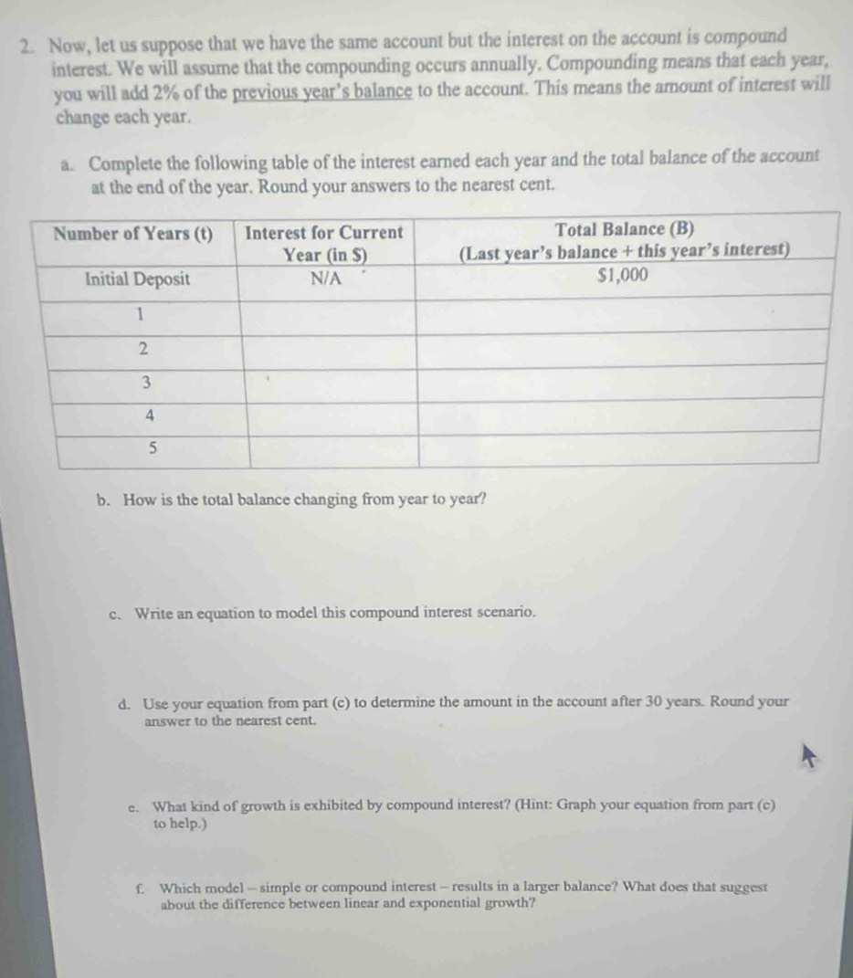 Now, let us suppose that we have the same account but the interest on the account is compound 
interest. We will assume that the compounding occurs annually. Compounding means that each year, 
you will add 2% of the previous year’s balance to the account. This means the amount of interest will 
change each year. 
a. Complete the following table of the interest earned each year and the total balance of the account 
at the end of the year. Round your answers to the nearest cent. 
b. How is the total balance changing from year to year? 
c. Write an equation to model this compound interest scenario. 
d. Use your equation from part (c) to determine the amount in the account after 30 years. Round your 
answer to the nearest cent. 
e. What kind of growth is exhibited by compound interest? (Hint: Graph your equation from part (c) 
to help.) 
f. Which model - simple or compound interest - results in a larger balance? What does that suggest 
about the difference between linear and exponential growth?