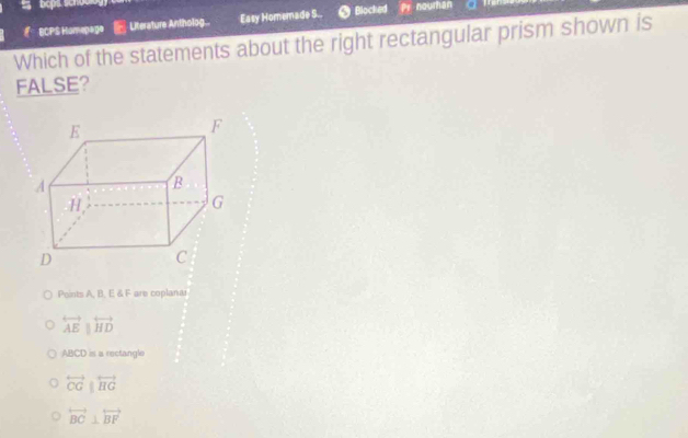 ECPS Homepage - Literature Antholog.. Easy Homemade S.. Blocked
nourhan
Which of the statements about the right rectangular prism shown is
FALSE?
Points A, B, E & F are coplana
overleftrightarrow AE|overleftrightarrow HD
ABCD is a rectangle
overleftrightarrow OGparallel overleftrightarrow HG
overleftrightarrow BC⊥ overleftrightarrow BF