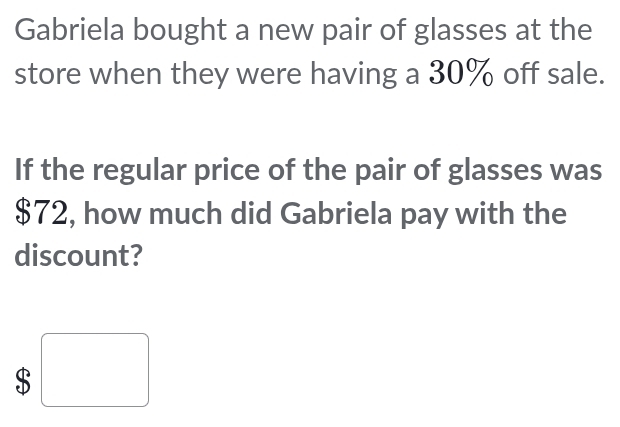 Gabriela bought a new pair of glasses at the
store when they were having a 30% off sale.
If the regular price of the pair of glasses was
$72, how much did Gabriela pay with the
discount?
: :□