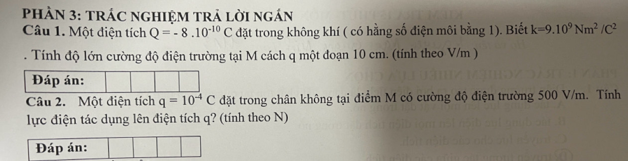 PHÀN 3: TRÁC NGHIỆM TRÁ LờI ngÁN 
Câu 1. Một điện tích Q=-8.10^(-10)Cd tặt trong không khí ( có hằng số điện môi bằng 1). Biết k=9.10^9Nm^2/C^2. Tính độ lớn cường độ điện trường tại M cách q một đoạn 10 cm. (tính theo V/m ) 
Đáp án: 
Câu 2. Một điện tích q=10^(-4)C đặt trong chân không tại điểm M có cường độ điện trường 500 V/m. Tính 
lực điện tác dụng lên điện tích q? (tính theo N) 
Đáp án: