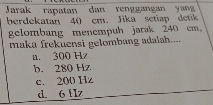 Jarak rapatan dan renggangan yang
berdekatan 40 cm. Jika setiap detik
gelombang menempuh jarak 240 cm,
maka frekuensi gelombang adalah....
a. 300 Hz
b. 280 Hz
c. 200 Hz
d. 6 Hz