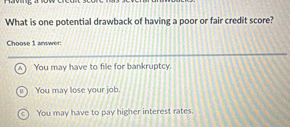 Naving a
What is one potential drawback of having a poor or fair credit score?
Choose 1 answer:
A ) a You may have to file for bankruptcy.
B) You may lose your job.
c ) You may have to pay higher interest rates.