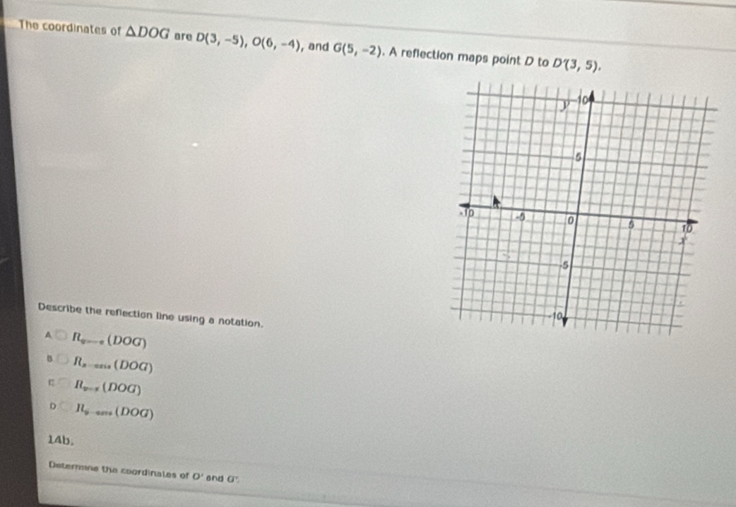 The coordinates of △ DOG are D(3,-5), O(6,-4) , and G(5,-2). A reflection maps point D to D'(3,5). 
Describe the reflection line using a notation.
R_v=0(DOG)
R_z=an(DOG)
R_v=1(DOG)
H_6-am(DOG)
14b.
Determine the coordinales of O' and G'