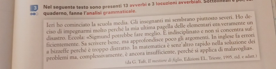 Nel seguente testo sono presenti 13 avverbi e 3 locuzioni avverbiali. Sottelneall e 
.●○ quaderno, fanne l’analisi grammaticale. 
Ieri ho cominciato la scuola media. Gli insegnanti mi sembrano piuttosto severi. Ho de- 
ciso di impegnarmi molto perché la mia ultima pagella delle elementari era veramente un 
disastro. Eccola: «Sigmund potrebbe fare meglio. È indisciplinato e non si concentra suf- 
ficientemente. Sa scrivere bene, ma approfondisce poco gli argomenti. In inglese fa errori 
a bizzeffe perché è troppo distratto. In matematica è senz’altro rapido nella soluzione dei 
problemi ma, complessivamente, è ancora insufficiente, perché si applica di malavoglia». 
(da G. Tuft, Il mestiere di figlio, Edizioni EL, Trieste, 1995, rid. e adatt.)