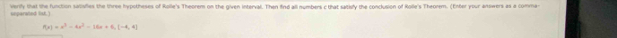 verify that the function satisfies the three hypotheses of Rolle's Theorem on the given interval. Then find all numbers c that satisfy the conclusion of Rolle's Theorem. (Enter your answers as a comma- 
ueparated list.')
f(x)=x^3-4x^2-16x+6, [-4,4]