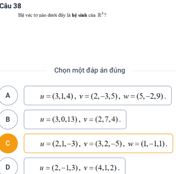 Hệ véc tơ nào dưới đây là hệ sinh của R^3 ?
Chọn một đáp án đúng
A u=(3,1,4), v=(2,-3,5), w=(5,-2,9).
B u=(3,0,13), v=(2,7,4).
C u=(2,1,-3), v=(3,2,-5), w=(1,-1,1).
D u=(2,-1,3), v=(4,1,2).