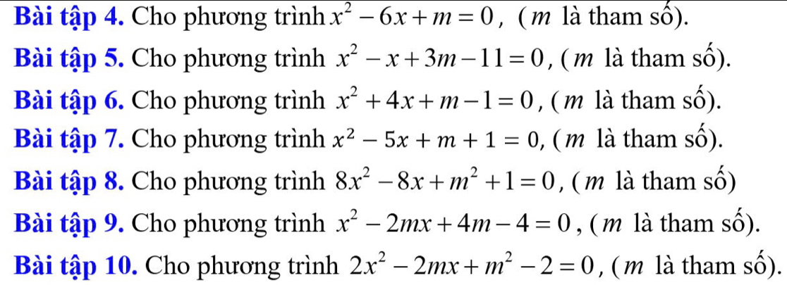 Bài tập 4. Cho phương trình x^2-6x+m=0 , ( m là tham số). 
Bài tập 5. Cho phương trình x^2-x+3m-11=0 , ( m là tham số). 
Bài tập 6. Cho phương trình x^2+4x+m-1=0 , ( m là tham số). 
Bài tập 7. Cho phương trình x^2-5x+m+1=0 , ( m là tham số). 
Bài tập 8. Cho phương trình 8x^2-8x+m^2+1=0 , ( m là tham số) 
Bài tập 9. Cho phương trình x^2-2mx+4m-4=0 , ( m là tham số). 
Bài tập 10. Cho phương trình 2x^2-2mx+m^2-2=0 , ( m là tham số).