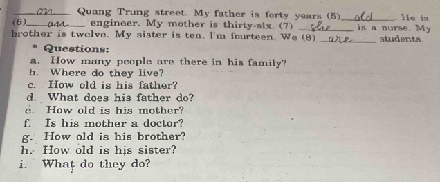 Quang Trung street. My father is forty years (5)_ . He is 
(6)_ engineer. My mother is thirty-six. (7) _is a nurse. My 
brother is twelve. My sister is ten. I'm fourteen. We (8) _students. 
* Questions: 
a. How many people are there in his family? 
b. Where do they live? 
c. How old is his father? 
d. What does his father do? 
e. How old is his mother? 
f. Is his mother a doctor? 
g. How old is his brother? 
h. How old is his sister? 
i. What do they do?