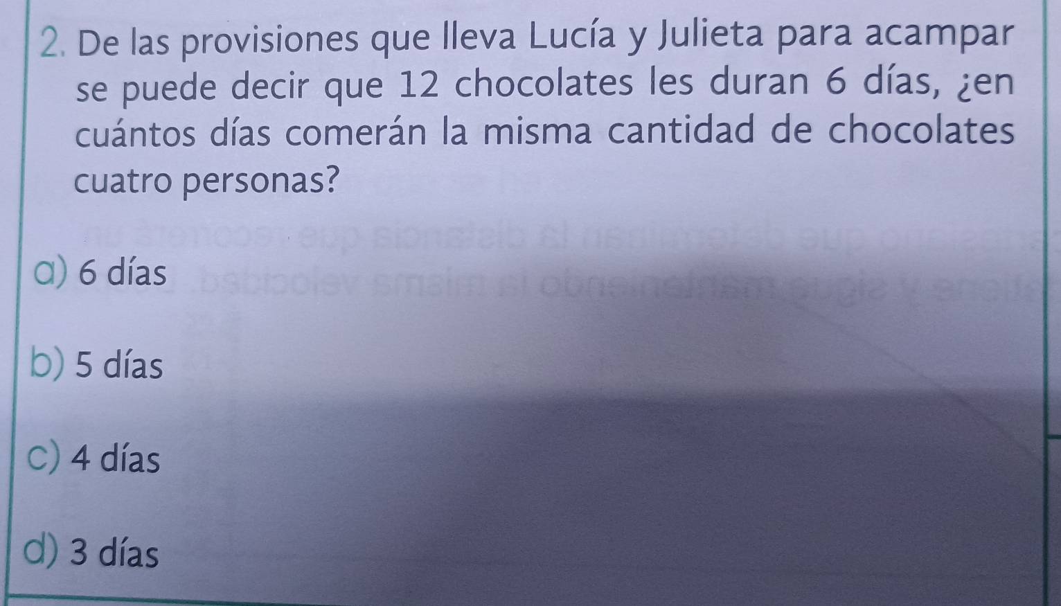 De las provisiones que lleva Lucía y Julieta para acampar
se puede decir que 12 chocolates les duran 6 días, ¿en
cuántos días comerán la misma cantidad de chocolates
cuatro personas?
α) 6 días
b) 5 días
C) 4 días
d) 3 días