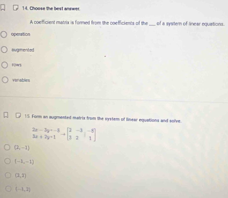 Choose the best answer.
A coefficient matrix is formed from the coefficients of the_ of a system of linear equations.
operation
augmented
rows
variables
15. Form an augmented matrix from the system of linear equations and solve.
.beginarrayr 2x-3y=-8 3x+2y=1endarray.  to beginbmatrix 2&-3&-8 3&2&1endbmatrix
(2,-1)
(-1,-1)
(2,2)
(-1,2)