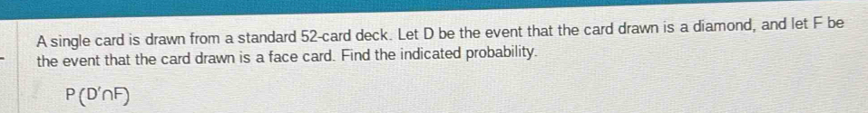 A single card is drawn from a standard 52 -card deck. Let D be the event that the card drawn is a diamond, and let F be 
the event that the card drawn is a face card. Find the indicated probability.
P(D'∩ F)