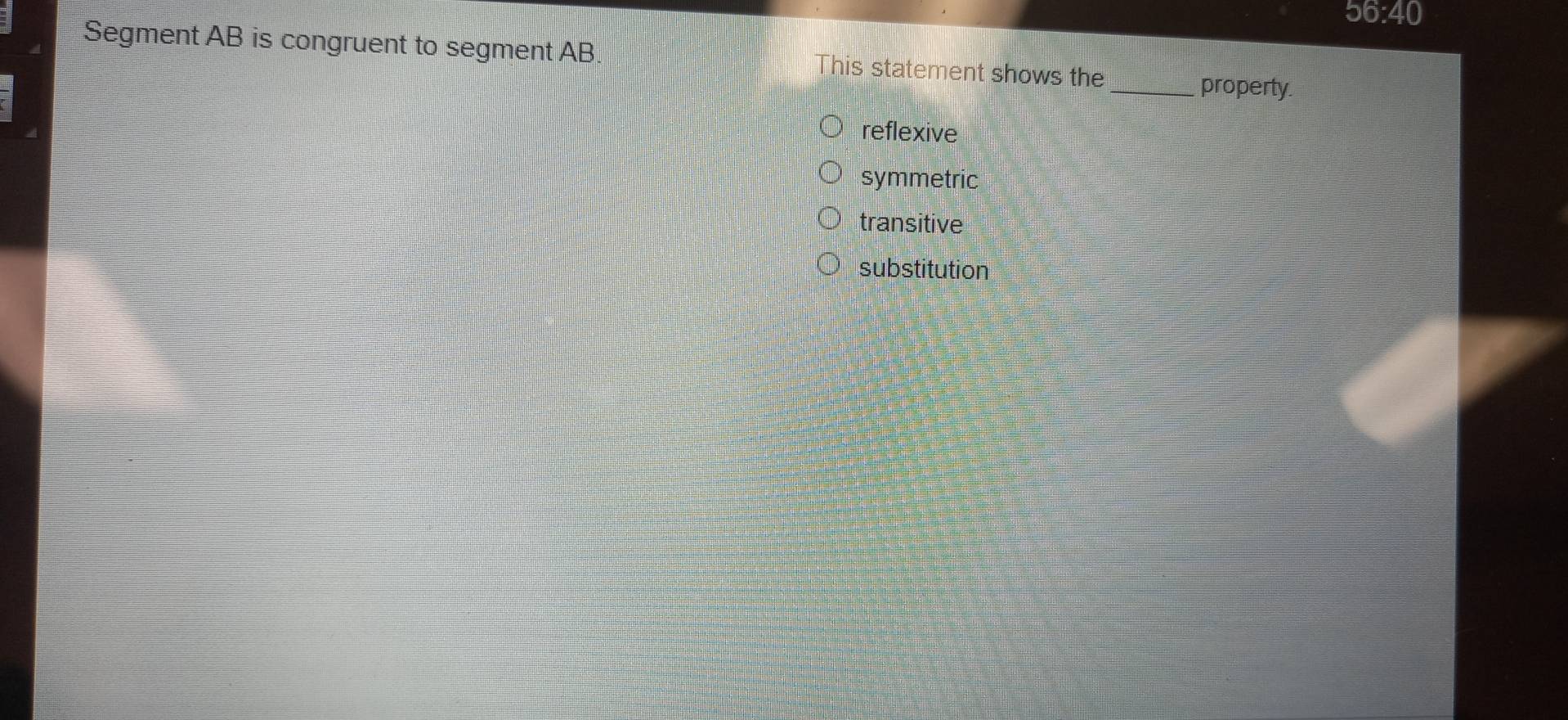 56:40
Segment AB is congruent to segment AB his statement shows the
_property.
reflexive
symmetric
transitive
substitution