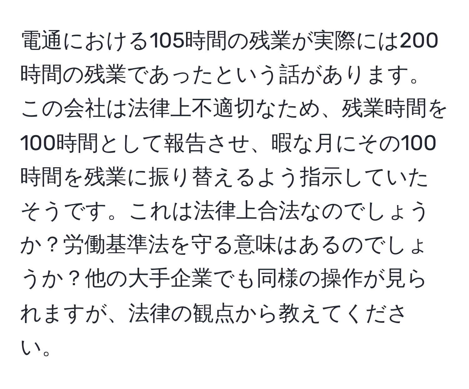 電通における105時間の残業が実際には200時間の残業であったという話があります。この会社は法律上不適切なため、残業時間を100時間として報告させ、暇な月にその100時間を残業に振り替えるよう指示していたそうです。これは法律上合法なのでしょうか？労働基準法を守る意味はあるのでしょうか？他の大手企業でも同様の操作が見られますが、法律の観点から教えてください。