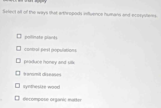 ect al that apply 
Select all of the ways that arthropods influence humans and ecosystems.
pollinate plants
control pest populations
produce honey and silk
transmit diseases
synthesize wood
decompose organic matter