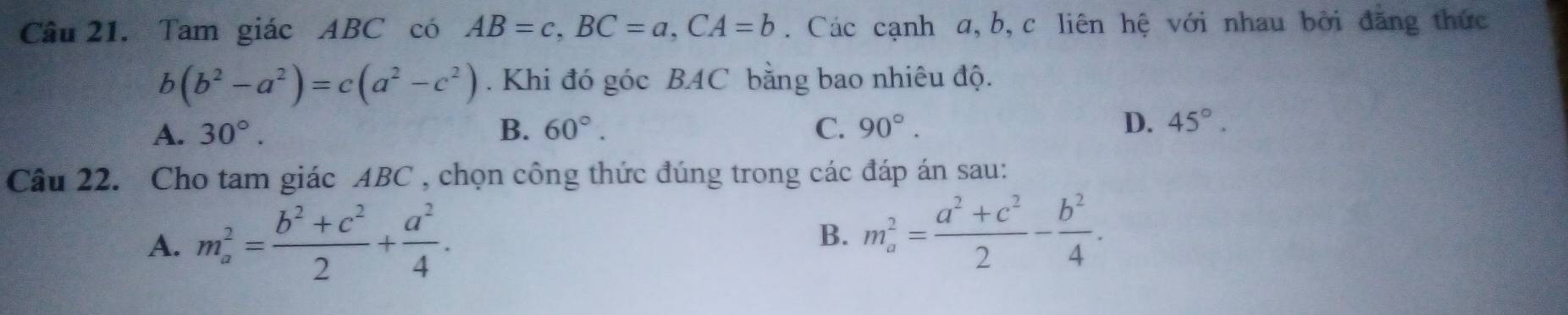 Tam giác ABC có AB=c, BC=a, CA=b. Các cạnh a, b, c liên hệ với nhau bởi đăng thức
b(b^2-a^2)=c(a^2-c^2). Khi đó góc BAC bằng bao nhiêu độ.
A. 30°. B. 60°. C. 90°. D. 45°. 
Câu 22. Cho tam giác ABC , chọn công thức đúng trong các đáp án sau:
A. m_a^(2=frac b^2)+c^22+ a^2/4 . 
B. m_a^(2=frac a^2)+c^22- b^2/4 .