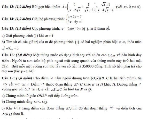 (1,0 điểm) Rút gọn biểu thức: A=( 1/x-2sqrt(x) + 1/sqrt(x)-2 ): (sqrt(x)+1)/x-4sqrt(x)+4  (với x>0;x!= 4).
Câu 14: (1,0 điễm) Giải hệ phương trình: beginarrayl x+5y=7 3x-5y=1endarray.
Câu 15: (1,5 điểm) Cho phương trình: x^2-2mx-9=0(1) , m là tham số:
a) Giải phương trình (1) khi m=4
b) Tim tất cả các giá trị của m để phương trình (1) có hai nghiệm phân biệt x_1,x_2 thỏa mãn
x_1^(3+9x_2)=0
Câu 16: (I,0 điễm) Một thùng nước có dạng hình trụ với chiều cao 1,6m và bán kính đáy
0,5m. Người ta sơn toàn bộ phía ngoài mặt xung quanh của thùng nước này (trừ hai mặt
đây). Biết mỗi mét vuông sơn thợ lầy với số tiền là 350000 đồng. Tính số tiền phải trả cho
thợ sơn (lẩy papprox 3,14).
Câu 17: (2,0 điễm) Cho điểm A nằm ngoài đường tròn (O;R) (B, C là hai tiếp điểm), tia
AO cắt BC tại /. Điểm H thuộc đoạn thắng BI (H khác B và H khác /). Đường thẳng đ
vuông góc với OH tại H, d cắt AB, AC lần lượt tại P và Q.
a) Chứng minh tứ giác OHBP nội tiếp đường tròn.
b) Chứng minh rằng OP=OQ.
c) Khi H là trung điểm của đoạn thắng B/,tính độ dài đoạn thắng BC và diện tích của
∆OPQ theo R.