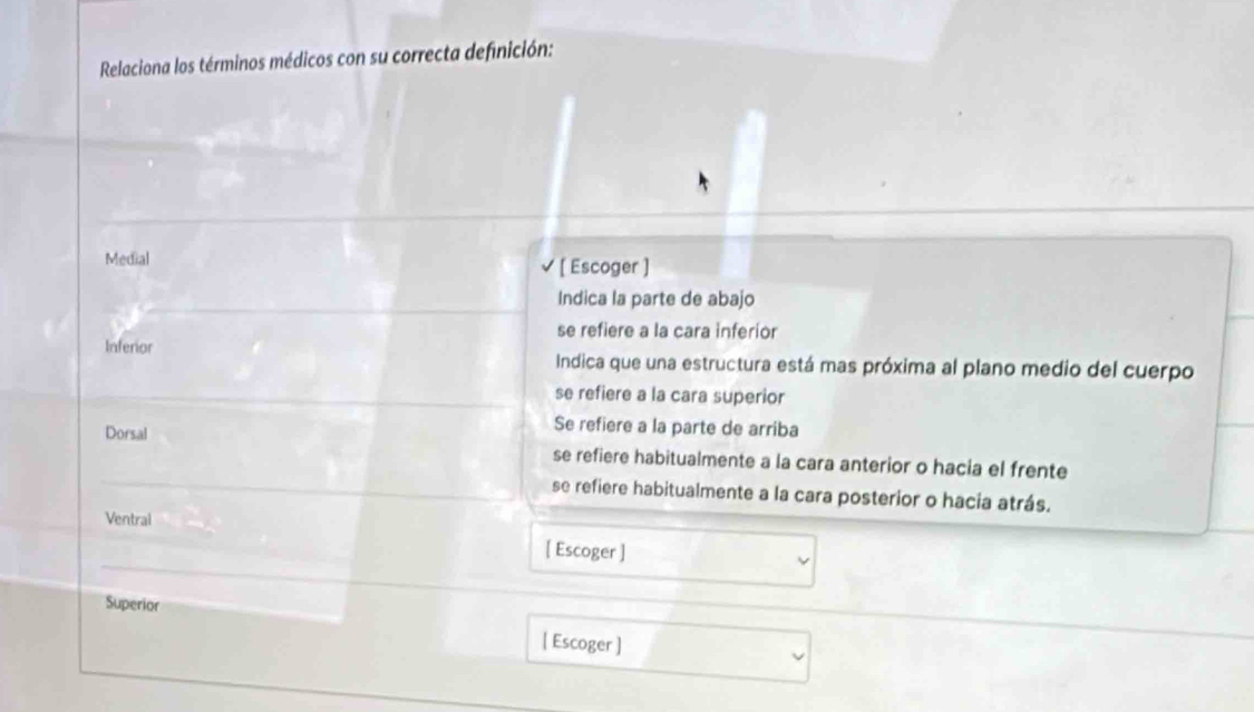 Relaciona los términos médicos con su correcta definición:
Medial [ Escoger ]
Indica la parte de abajo
se refiere a la cara inferior
Inferior Indica que una estructura está mas próxima al plano medio del cuerpo
se refiere a la cara superior
Dorsal
Se refiere a la parte de arriba
se refiere habitualmente a la cara anterior o hacia el frente
se refiere habitualmente a la cara posterior o hacia atrás.
Ventral
[ Escoger ]
Superior
[ Escoger ]