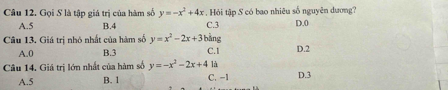 Gọi S là tập giá trị của hàm số y=-x^2+4x. Hỏi tập S có bao nhiêu số nguyên dương?
A. 5 B. 4 C. 3 D. 0
Câu 13. Giá trị nhỏ nhất của hàm số y=x^2-2x+3 bằng
A. 0 B. 3 C. 1 D. 2
Câu 14. Giá trị lớn nhất của hàm số y=-x^2-2x+4 là
A. 5 B. 1 C. −1
D. 3