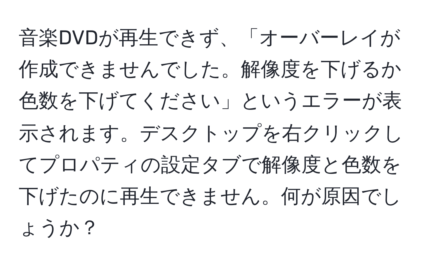 音楽DVDが再生できず、「オーバーレイが作成できませんでした。解像度を下げるか色数を下げてください」というエラーが表示されます。デスクトップを右クリックしてプロパティの設定タブで解像度と色数を下げたのに再生できません。何が原因でしょうか？