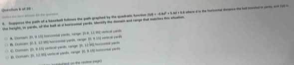 Suppose the path of a baseball follows the path graphed by the quadratic function f(t)=-0.6x^2+0.4xt+0.8 where d is the horizontal distance the ball traveled in pards, and 110
alet the beat arrore for tha queston 
the height, in yards, of the ball at if hortzontal yards, Identily the domain and range that matches this siation
A. Domain |0,015| honzontal yards, range P08,12.10) vertical yards
B. Doman 10.3.12m horszontal yards, range paapprox 15| vertical yards
C. Domain (0,0.35) verical yards, range po.12bnp honzontal yards
D. Domain (0,12,00) verfical yards, range (0,0.15) hoetrontal yards
nbtabted on the review page)