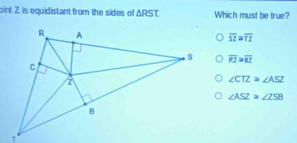 oint Z is equidistant from the sides of △ RST. Which must be true?
overline SZ≌ overline TZ
overline RZ≌ overline BZ
∠ CTZ≌ ∠ ASZ
∠ ASZ≌ ∠ ZSB