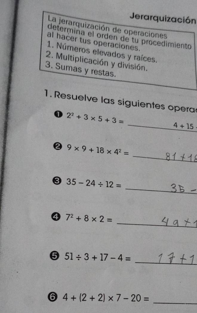 Jerarquización 
La jerarquización de operaciones 
determina el orden de tu procedimiento 
al hacer tus operaciones. 
1. Números elevados y raíces. 
2. Multiplicación y división. 
3. Sumas y restas. 
1. Resuelve las siguientes opera 
① 2^2+3* 5+3=
_ 4+15
_ 
② 9* 9+18* 4^2=
_
35-24/ 12=
_ 
4 7^2+8* 2=
_ 
5 51/ 3+17-4=
6 4+(2+2)* 7-20= _