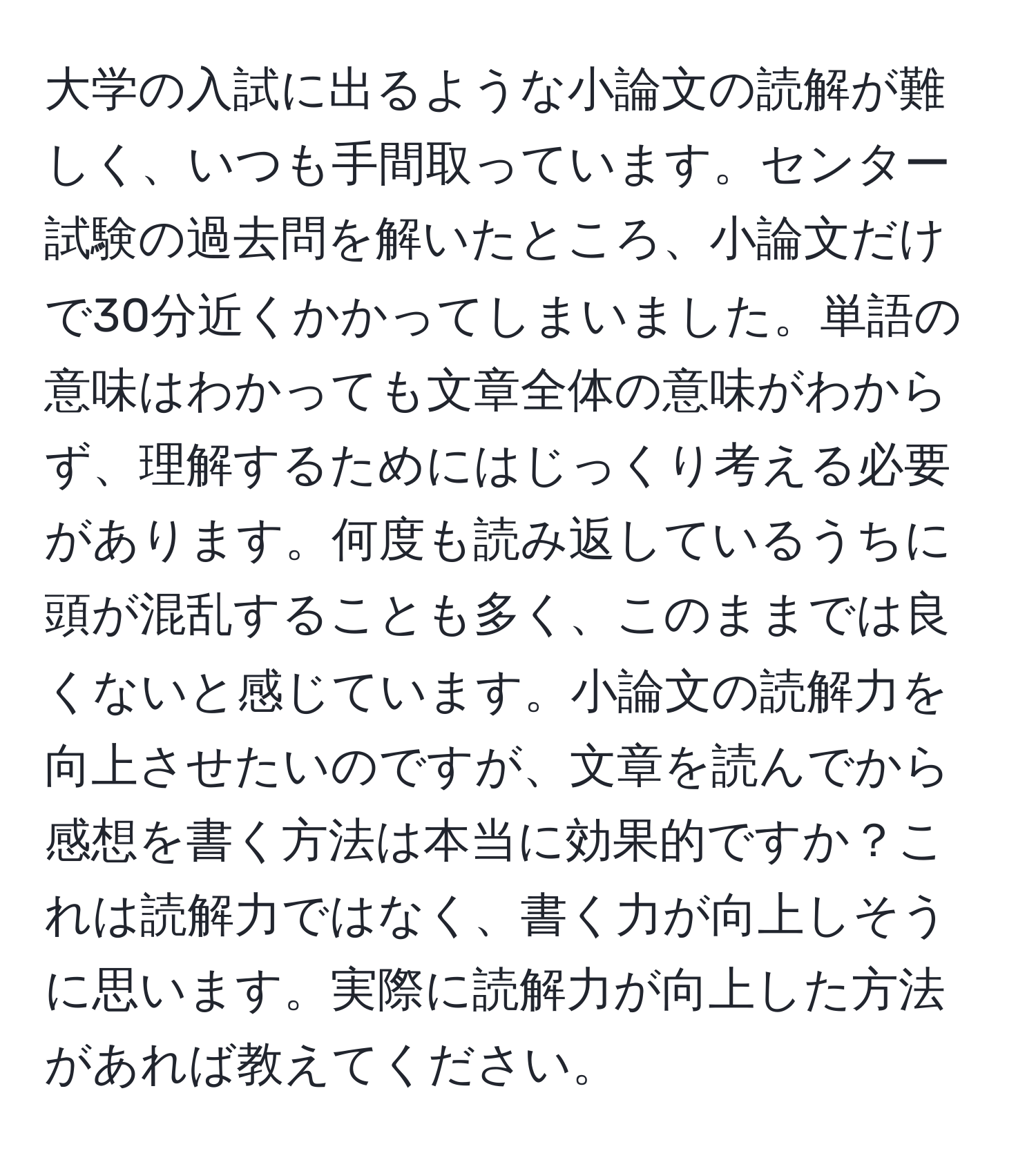 大学の入試に出るような小論文の読解が難しく、いつも手間取っています。センター試験の過去問を解いたところ、小論文だけで30分近くかかってしまいました。単語の意味はわかっても文章全体の意味がわからず、理解するためにはじっくり考える必要があります。何度も読み返しているうちに頭が混乱することも多く、このままでは良くないと感じています。小論文の読解力を向上させたいのですが、文章を読んでから感想を書く方法は本当に効果的ですか？これは読解力ではなく、書く力が向上しそうに思います。実際に読解力が向上した方法があれば教えてください。