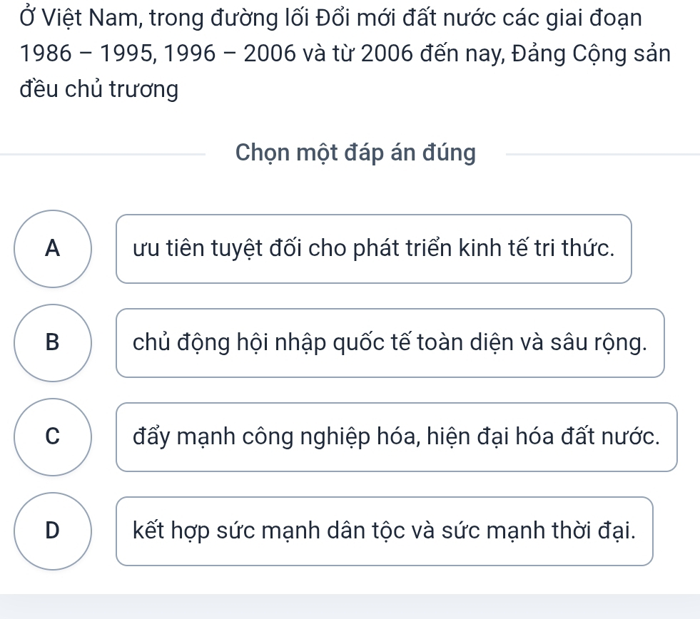 Ở Việt Nam, trong đường lối Đổi mới đất nước các giai đoạn
1986 - 1995, 1996 - 2006 và từ 2006 đến nay, Đảng Cộng sản
đều chủ trương
Chọn một đáp án đúng
A ứu tiên tuyệt đối cho phát triển kinh tế tri thức.
B chủ động hội nhập quốc tế toàn diện và sâu rộng.
C đẩy mạnh công nghiệp hóa, hiện đại hóa đất nước.
D kết hợp sức mạnh dân tộc và sức mạnh thời đại.