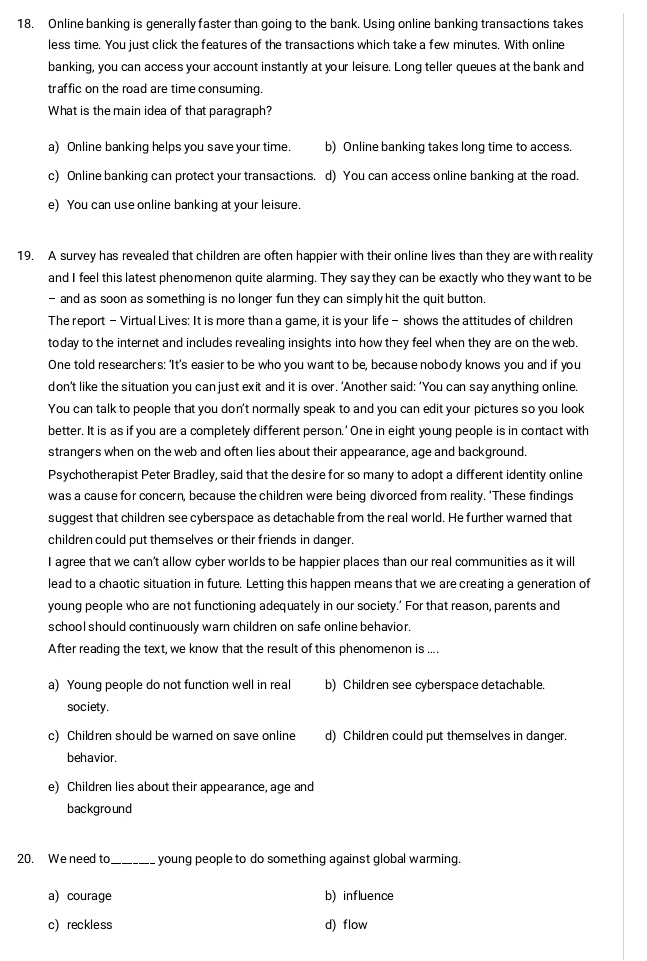 Online banking is generally faster than going to the bank. Using online banking transactions takes
less time. You just click the features of the transactions which take a few minutes. With online
banking, you can access your account instantly at your leisure. Long teller queues at the bank and
traffic on the road are time consuming.
What is the main idea of that paragraph?
a) Online banking helps you save your time. b) Online banking takes long time to access.
c) Online banking can protect your transactions. d) You can access online banking at the road.
e) You can use online banking at your leisure.
19. A survey has revealed that children are often happier with their online lives than they are with reality
and I feel this latest phenomenon quite alarming. They say they can be exactly who they want to be
- and as soon as something is no longer fun they can simply hit the quit button.
The report - Virtual Lives: It is more than a game, it is your life - shows the attitudes of children
today to the internet and includes revealing insights into how they feel when they are on the web.
One told researchers: ‘It’s easier to be who you want to be, because nobody knows you and if you
don’t like the situation you can just exit and it is over. ’Another said: ‘You can say anything online.
You can talk to people that you don't normally speak to and you can edit your pictures so you look
better. It is as if you are a completely different person.' One in eight young people is in contact with
strangers when on the web and often lies about their appearance, age and background.
Psychotherapist Peter Bradley, said that the desire for so many to adopt a different identity online
was a cause for concern, because the children were being divorced from reality. ‘These findings
suggest that children see cyberspace as detachable from the real world. He further warned that
children could put themselves or their friends in danger.
I agree that we can’t allow cyber worlds to be happier places than our real communities as it will
lead to a chaotic situation in future. Letting this happen means that we are creating a generation of
young people who are not functioning adequately in our society.’ For that reason, parents and
school should continuously warn children on safe online behavior.
After reading the text, we know that the result of this phenomenon is ....
a) Young people do not function well in real b) Children see cyberspace detachable.
society.
c) Children should be warned on save online d) Children could put themselves in danger.
behavior.
e) Children lies about their appearance, age and
background
20. We need to._ young people to do something against global warming.
a) courage b) influence
c) reckless d) flow