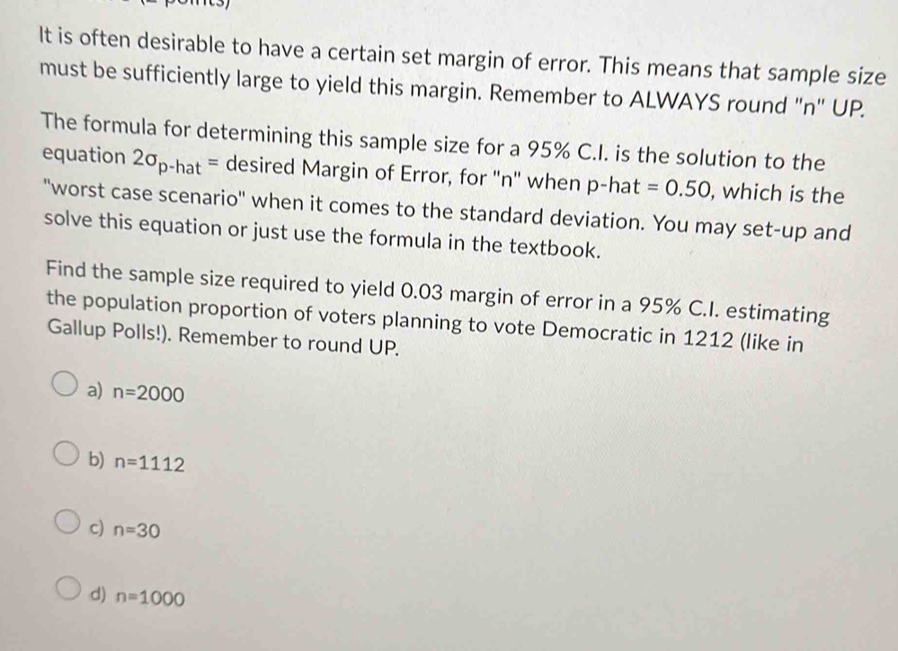 It is often desirable to have a certain set margin of error. This means that sample size
must be sufficiently large to yield this margin. Remember to ALWAYS round "n" UP.
The formula for determining this sample size for a 95% C.I. is the solution to the
equation 2sigma _p-hat= desired Margin of Error, for "n" when p-hat =0.50 , which is the
"worst case scenario" when it comes to the standard deviation. You may set-up and
solve this equation or just use the formula in the textbook.
Find the sample size required to yield 0.03 margin of error in a 95% C.I. estimating
the population proportion of voters planning to vote Democratic in 1212 (like in
Gallup Polls!). Remember to round UP.
a) n=2000
b) n=1112
c) n=30
d) n=1000