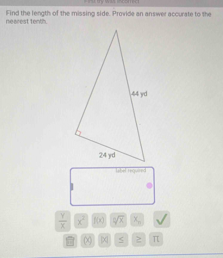 First try was incorrect 
Find the length of the missing side. Provide an answer accurate to the 
nearest tenth. 
label required
 Y/X  x^2 f(x) sqrt[n](x) X_n
(x) |X| S > π