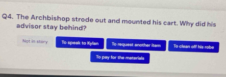 The Archbishop strode out and mounted his cart. Why did his
advisor stay behind?
Not in story To speak to Kylan To request another item To clean off his robe
To pay for the materials