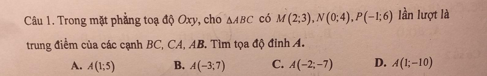 Trong mặt phẳng toạ độ Oxy, cho △ ABC có M(2;3), N(0;4), P(-1;6) lần lượt là
trung điểm của các cạnh BC, CA, AB. Tìm tọa độ đinh A.
A. A(1;5) B. A(-3;7) C. A(-2;-7) D. A(1;-10)