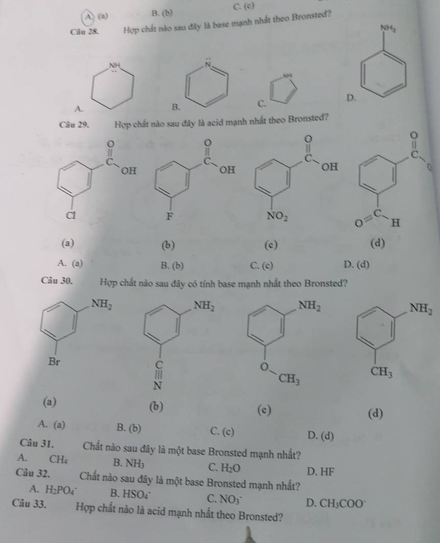 A. (a) B. (b) C. (c)
Câu 28. Hợp chất nào sau đây là base mạnh nhất theo Bronsted?
NH
NR
A.
C.
Câu 29. Hợp chất nào sau đây là acid mạnh nhất theo Bronsted?
(a) (b) (c) (d)
A. (a) B. (b) C. (c) D. (d)
Câu 30. Hợp chất nào sau đây có tính base mạnh nhất theo Bronsted?
(a) (b)
(c) (d)
A. (a) B. (0 C. (c) D. (d)
Câu 31. Chất nào sau đây là một base Bronsted mạnh nhất?
A. CH_4 B. NH_3 C. H_2O D. HF
Câu 32. Chất nào sau đây là một base Bronsted mạnh nhất?
A. H_2PO_4 B. HSO_4^(- D. CH_3)COO^-
C. NO_3^-
Câu 33. Hợp chất nào là acid mạnh nhất theo Bronsted?