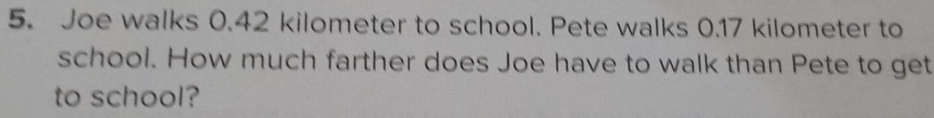 Joe walks 0.42 kilometer to school. Pete walks 0.17 kilometer to 
school. How much farther does Joe have to walk than Pete to get 
to school?