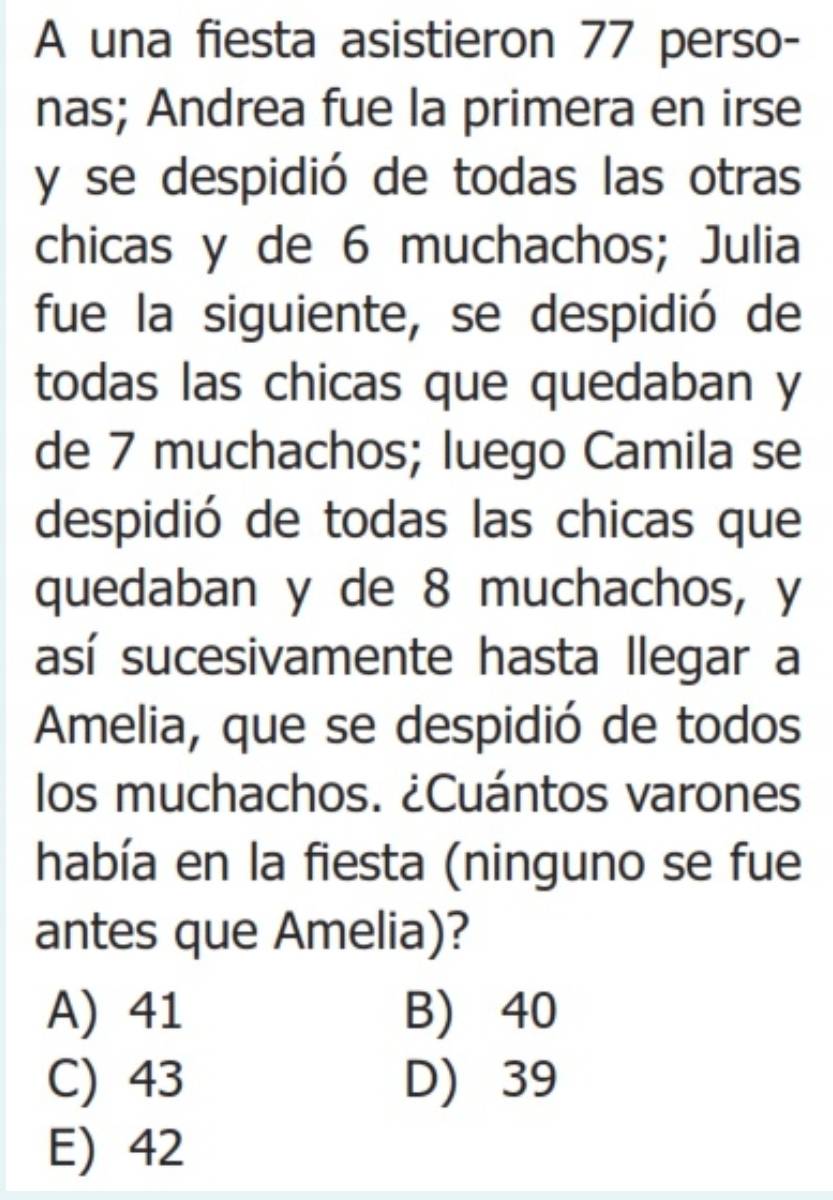 A una fiesta asistieron 77 perso-
nas; Andrea fue la primera en irse
y se despidió de todas las otras
chicas y de 6 muchachos; Julia
fue la siguiente, se despidió de
todas las chicas que quedaban y
de 7 muchachos; luego Camila se
despidió de todas las chicas que
quedaban y de 8 muchachos, y
así sucesivamente hasta llegar a
Amelia, que se despidió de todos
los muchachos. ¿Cuántos varones
había en la fiesta (ninguno se fue
antes que Amelia)?
A) 41 B) 40
C) 43 D) 39
E) 42