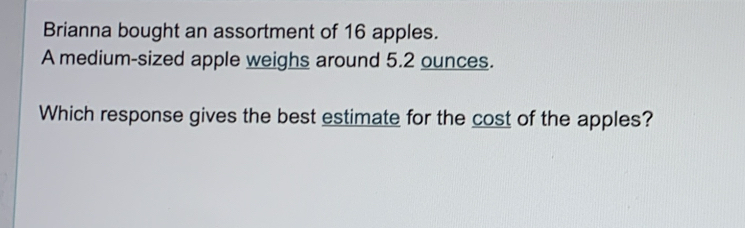 Brianna bought an assortment of 16 apples. 
A medium-sized apple weighs around 5.2 ounces. 
Which response gives the best estimate for the cost of the apples?