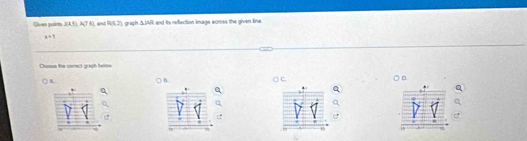 Given paints J(1.5), A(7.6) and R(6.2) graph △ JAR and its reflection image across the given line
x=1
Choosa the correct graph below 
A 
B. 
D.