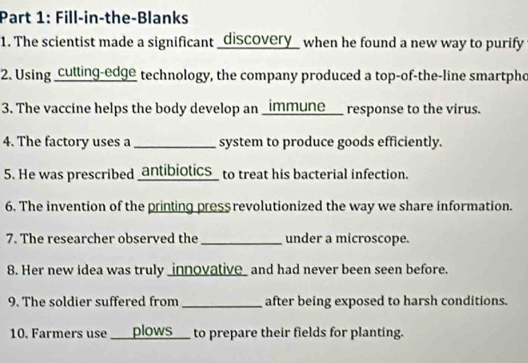 Fill-in-the-Blanks 
1. The scientist made a significant _discovery_ when he found a new way to purify 
2. Using _cutling-edge technology, the company produced a top-of-the-line smartpho 
3. The vaccine helps the body develop an _immune___ response to the virus. 
4. The factory uses a _system to produce goods efficiently. 
5. He was prescribed _antibiotics_ to treat his bacterial infection. 
6. The invention of the printing press revolutionized the way we share information. 
7. The researcher observed the _under a microscope. 
8. Her new idea was truly _innovative_ and had never been seen before. 
9. The soldier suffered from _after being exposed to harsh conditions. 
10. Farmers use ____plOWS___ to prepare their fields for planting.