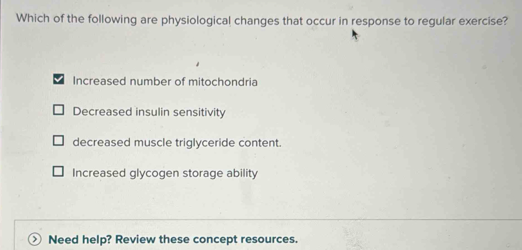 Which of the following are physiological changes that occur in response to regular exercise?
Increased number of mitochondria
Decreased insulin sensitivity
decreased muscle triglyceride content.
Increased glycogen storage ability
Need help? Review these concept resources.