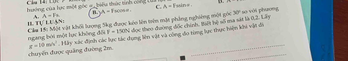 Lực / k
hướng của lực một góc α, biểu thức tính công của l A=Fssin alpha. D. A
A. A=Fs. B. A=Fscos alpha. C.
Câu 15: Một vật khối lượng 5kg được kéo lên trên mặt phẳng nghiêng một góc 30° so với phương
I. tự luận:
ngang bởi một lực không đối F=150N dọc theo đường dốc chính. Biết hệ số ma sát là 0, 2. Lấy
_
g=10m/s^2. Hãy xác định các lực tác dụng lên vật và công do từng lực thực hiện khi vật di
_
chuyển được quãng đường 2m.